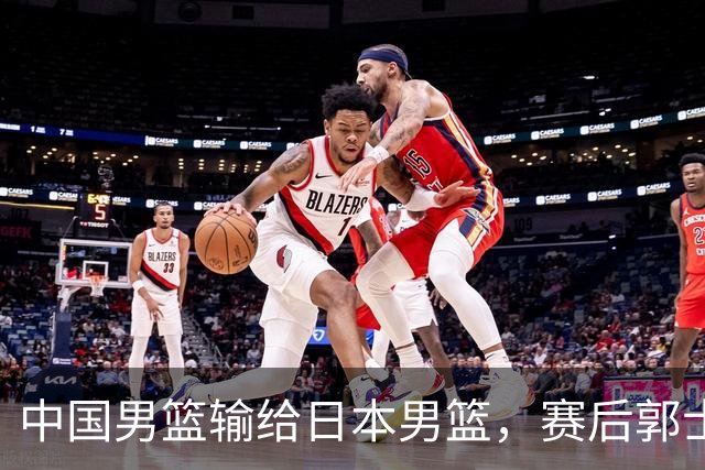 中国男篮输给日本男篮，赛后郭士强说：“这个夏天我们整个中国男篮都非常努力”